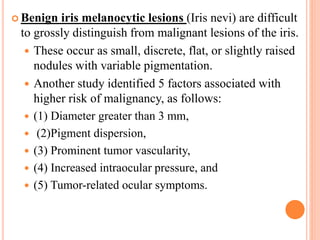  Benign iris melanocytic lesions (Iris nevi) are difficult
to grossly distinguish from malignant lesions of the iris.
 These occur as small, discrete, flat, or slightly raised
nodules with variable pigmentation.
 Another study identified 5 factors associated with
higher risk of malignancy, as follows:
 (1) Diameter greater than 3 mm,
 (2)Pigment dispersion,
 (3) Prominent tumor vascularity,
 (4) Increased intraocular pressure, and
 (5) Tumor-related ocular symptoms.
 
