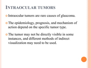 INTRAOCULAR TUMORS
 Intraocular tumors are rare causes of glaucoma.
 The epidemiology, prognosis, and mechanism of
action depend on the specific tumor type.
 The tumor may not be directly visible in some
instances, and different methods of indirect
visualization may need to be used.
 