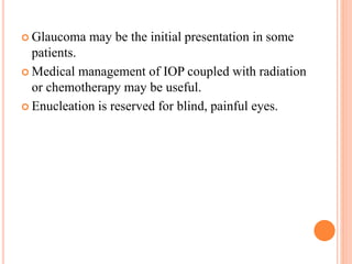 Glaucoma may be the initial presentation in some
patients.
 Medical management of IOP coupled with radiation
or chemotherapy may be useful.
 Enucleation is reserved for blind, painful eyes.
 