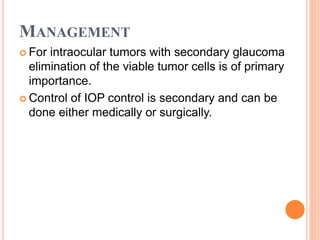 MANAGEMENT
 For intraocular tumors with secondary glaucoma
elimination of the viable tumor cells is of primary
importance.
 Control of IOP control is secondary and can be
done either medically or surgically.
 