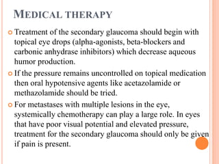 MEDICAL THERAPY
 Treatment of the secondary glaucoma should begin with
topical eye drops (alpha-agonists, beta-blockers and
carbonic anhydrase inhibitors) which decrease aqueous
humor production.
 If the pressure remains uncontrolled on topical medication
then oral hypotensive agents like acetazolamide or
methazolamide should be tried.
 For metastases with multiple lesions in the eye,
systemically chemotherapy can play a large role. In eyes
that have poor visual potential and elevated pressure,
treatment for the secondary glaucoma should only be given
if pain is present.
 