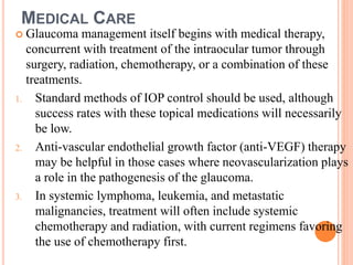 MEDICAL CARE
 Glaucoma management itself begins with medical therapy,
concurrent with treatment of the intraocular tumor through
surgery, radiation, chemotherapy, or a combination of these
treatments.
1. Standard methods of IOP control should be used, although
success rates with these topical medications will necessarily
be low.
2. Anti-vascular endothelial growth factor (anti-VEGF) therapy
may be helpful in those cases where neovascularization plays
a role in the pathogenesis of the glaucoma.
3. In systemic lymphoma, leukemia, and metastatic
malignancies, treatment will often include systemic
chemotherapy and radiation, with current regimens favoring
the use of chemotherapy first.
 