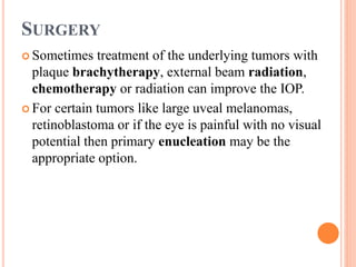 SURGERY
 Sometimes treatment of the underlying tumors with
plaque brachytherapy, external beam radiation,
chemotherapy or radiation can improve the IOP.
 For certain tumors like large uveal melanomas,
retinoblastoma or if the eye is painful with no visual
potential then primary enucleation may be the
appropriate option.
 