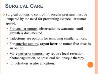 SURGICAL CARE
 Surgical options to control intraocular pressure must be
tempered by the need for preventing extraocular tumor
spread.
 For smaller tumors, observation is warranted until
growth is documented.
 Iridectomy are options for removing smaller tumors.
 For anterior tumors, argon laser to tumor-free areas is
an option.
 More posterior tumors may require local resection,
photocoagulation, or episcleral radiopaque therapy.
 Enucleation is also an option.
 