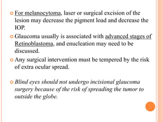  For melanocytoma, laser or surgical excision of the
lesion may decrease the pigment load and decrease the
IOP.
 Glaucoma usually is associated with advanced stages of
Retinoblastoma, and enucleation may need to be
discussed.
 Any surgical intervention must be tempered by the risk
of extra ocular spread.
 Blind eyes should not undergo incisional glaucoma
surgery because of the risk of spreading the tumor to
outside the globe.
 