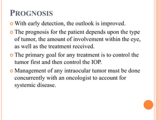 PROGNOSIS
 With early detection, the outlook is improved.
 The prognosis for the patient depends upon the type
of tumor, the amount of involvement within the eye,
as well as the treatment received.
 The primary goal for any treatment is to control the
tumor first and then control the IOP.
 Management of any intraocular tumor must be done
concurrently with an oncologist to account for
systemic disease.
 