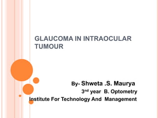 GLAUCOMA IN INTRAOCULAR
TUMOUR
By- Shweta .S. Maurya
3nd year B. Optometry
Institute For Technology And Management
 