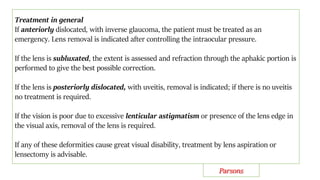 Treatment in general
If anteriorly dislocated, with inverse glaucoma, the patient must be treated as an
emergency. Lens removal is indicated after controlling the intraocular pressure.
If the lens is subluxated, the extent is assessed and refraction through the aphakic portion is
performed to give the best possible correction.
If the lens is posteriorly dislocated, with uveitis, removal is indicated; if there is no uveitis
no treatment is required.
If the vision is poor due to excessive lenticular astigmatism or presence of the lens edge in
the visual axis, removal of the lens is required.
If any of these deformities cause great visual disability, treatment by lens aspiration or
lensectomy is advisable.
Parsons
 