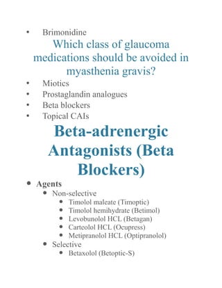 • Brimonidine 
Which class of glaucoma medications should be avoided in myasthenia gravis? 
• Miotics 
• Prostaglandin analogues 
• Beta blockers 
• Topical CAIs 
Beta-adrenergic Antagonists (Beta Blockers) 
 Agents 
 Non-selective 
 Timolol maleate (Timoptic) 
 Timolol hemihydrate (Betimol) 
 Levobunolol HCL (Betagan) 
 Carteolol HCL (Ocupress) 
 Metipranolol HCL (Optipranolol) 
 Selective 
 Betaxolol (Betoptic-S)  