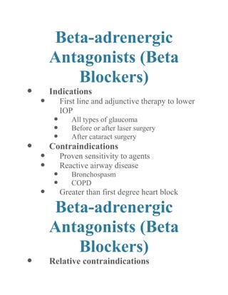Beta-adrenergic Antagonists (Beta Blockers) 
 Indications 
 First line and adjunctive therapy to lower IOP 
 All types of glaucoma 
 Before or after laser surgery 
 After cataract surgery 
 Contraindications 
 Proven sensitivity to agents 
 Reactive airway disease 
 Bronchospasm 
 COPD 
 Greater than first degree heart block 
Beta-adrenergic Antagonists (Beta Blockers) 
 Relative contraindications  