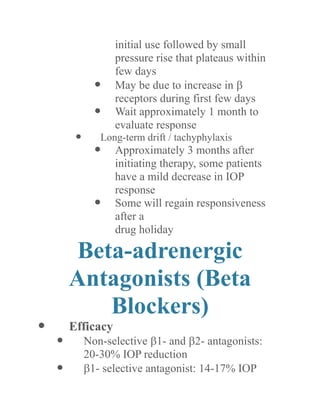 initial use followed by small pressure rise that plateaus within few days 
 May be due to increase in  receptors during first few days 
 Wait approximately 1 month to evaluate response 
 Long-term drift / tachyphylaxis 
 Approximately 3 months after initiating therapy, some patients have a mild decrease in IOP response 
 Some will regain responsiveness after a 
drug holiday 
Beta-adrenergic Antagonists (Beta Blockers) 
 Efficacy 
 Non-selective 1- and 2- antagonists: 20-30% IOP reduction 
 1- selective antagonist: 14-17% IOP  