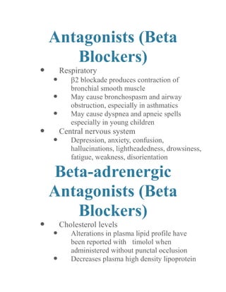 Antagonists (Beta Blockers) 
 Respiratory 
 2 blockade produces contraction of bronchial smooth muscle 
 May cause bronchospasm and airway obstruction, especially in asthmatics 
 May cause dyspnea and apneic spells especially in young children 
 Central nervous system 
 Depression, anxiety, confusion, hallucinations, lightheadedness, drowsiness, fatigue, weakness, disorientation 
Beta-adrenergic Antagonists (Beta Blockers) 
 Cholesterol levels 
 Alterations in plasma lipid profile have been reported with timolol when administered without punctal occlusion 
 Decreases plasma high density lipoprotein  
