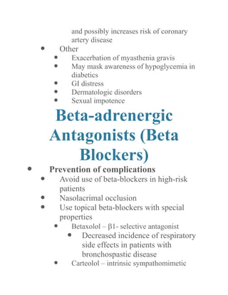 and possibly increases risk of coronary artery disease 
 Other 
 Exacerbation of myasthenia gravis 
 May mask awareness of hypoglycemia in diabetics 
 GI distress 
 Dermatologic disorders 
 Sexual impotence 
Beta-adrenergic Antagonists (Beta Blockers) 
 Prevention of complications 
 Avoid use of beta-blockers in high-risk patients 
 Nasolacrimal occlusion 
 Use topical beta-blockers with special properties 
 Betaxolol – 1- selective antagonist 
 Decreased incidence of respiratory side effects in patients with bronchospastic disease 
 Carteolol – intrinsic sympathomimetic  