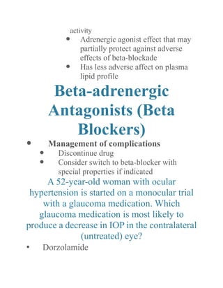 activity 
 Adrenergic agonist effect that may partially protect against adverse effects of beta-blockade 
 Has less adverse affect on plasma lipid profile 
Beta-adrenergic Antagonists (Beta Blockers) 
 Management of complications 
 Discontinue drug 
 Consider switch to beta-blocker with special properties if indicated 
A 52-year-old woman with ocular hypertension is started on a monocular trial with a glaucoma medication. Which glaucoma medication is most likely to produce a decrease in IOP the contralateral (untreated) eye? 
• Dorzolamide  