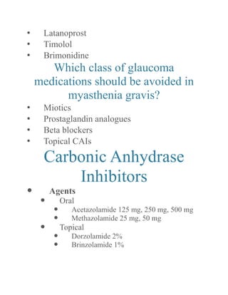 • Latanoprost 
• Timolol 
• Brimonidine 
Which class of glaucoma medications should be avoided in myasthenia gravis? 
• Miotics 
• Prostaglandin analogues 
• Beta blockers 
• Topical CAIs 
Carbonic Anhydrase Inhibitors 
 Agents 
 Oral 
 Acetazolamide 125 mg, 250 500 mg 
 Methazolamide 25 mg, 50 mg 
 Topical 
 Dorzolamide 2% 
 Brinzolamide 1%  