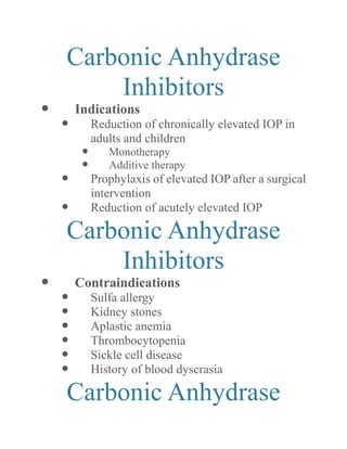 Carbonic Anhydrase Inhibitors 
 Indications 
 Reduction of chronically elevated IOP in adults and children 
 Monotherapy 
 Additive therapy 
 Prophylaxis of elevated IOP after a surgical intervention 
 Reduction of acutely elevated IOP 
Carbonic Anhydrase Inhibitors 
 Contraindications 
 Sulfa allergy 
 Kidney stones 
 Aplastic anemia 
 Thrombocytopenia 
 Sickle cell disease 
 History of blood dyscrasia 
Carbonic Anhydrase  