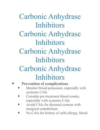 Carbonic Anhydrase Inhibitors 
Carbonic Anhydrase Inhibitors 
Carbonic Anhydrase Inhibitors 
Carbonic Anhydrase Inhibitors 
 Prevention of complications 
 Monitor blood potassium, especially with systemic CAIs 
 Consider pre-treatment blood counts, especially with systemic CAIs 
 Avoid CAIs for diseased corneas with marginal endothelium 
 No CAIs for history of sulfa allergy, blood  