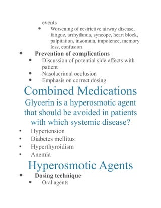 events 
 Worsening of restrictive airway disease, fatigue, arrhythmia, syncope, heart block, palpitation, insomnia, impotence, memory loss, confusion 
 Prevention of complications 
 Discussion of potential side effects with patient 
 Nasolacrimal occlusion 
 Emphasis on correct dosing 
Combined Medications 
Glycerin is a hyperosmotic agent that should be avoided in patients with which systemic disease? 
• Hypertension 
• Diabetes mellitus 
• Hyperthyroidism 
• Anemia 
Hyperosmotic Agents 
 Dosing technique 
 Oral agents  