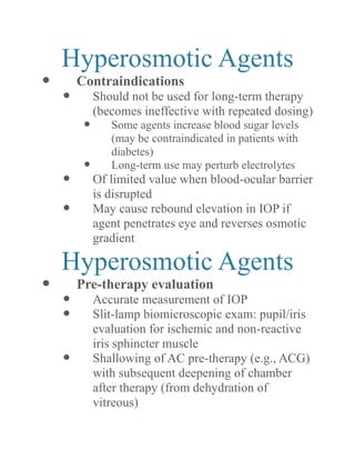 Hyperosmotic Agents 
 Contraindications 
 Should not be used for long-term therapy (becomes ineffective with repeated dosing) 
 Some agents increase blood sugar levels (may be contraindicated in patients with diabetes) 
 Long-term use may perturb electrolytes 
 Of limited value when blood-ocular barrier is disrupted 
 May cause rebound elevation in IOP if agent penetrates eye and reverses osmotic gradient 
Hyperosmotic Agents 
 Pre-therapy evaluation 
 Accurate measurement of IOP 
 Slit-lamp biomicroscopic exam: pupil/iris evaluation for ischemic and non-reactive iris sphincter muscle 
 Shallowing of AC pre-therapy (e.g., ACG) with subsequent deepening of chamber after therapy (from dehydration of vitreous)  