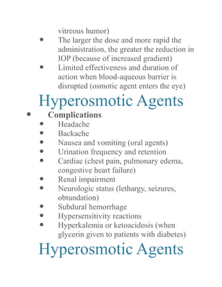 vitreous humor) 
 The larger the dose and more rapid administration, the greater reduction in IOP (because of increased gradient) 
 Limited effectiveness and duration of action when blood-aqueous barrier is disrupted (osmotic agent enters the eye) 
Hyperosmotic Agents 
 Complications 
 Headache 
 Backache 
 Nausea and vomiting (oral agents) 
 Urination frequency and retention 
 Cardiac (chest pain, pulmonary edema, congestive heart failure) 
 Renal impairment 
 Neurologic status (lethargy, seizures, obtundation) 
 Subdural hemorrhage 
 Hypersensitivity reactions 
 Hyperkalemia or ketoacidosis (when glycerin given to patients with diabetes) 
Hyperosmotic Agents  