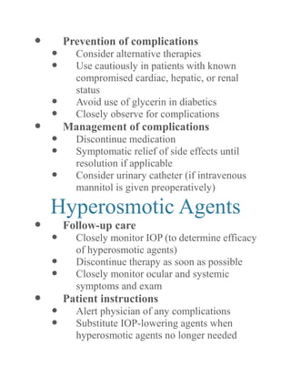  Prevention of complications 
 Consider alternative therapies 
 Use cautiously in patients with known compromised cardiac, hepatic, or renal status 
 Avoid use of glycerin in diabetics 
 Closely observe for complications 
 Management of complications 
 Discontinue medication 
 Symptomatic relief of side effects until resolution if applicable 
 Consider urinary catheter (if intravenous mannitol is given preoperatively) 
Hyperosmotic Agents 
 Follow-up care 
 Closely monitor IOP (to determine efficacy of hyperosmotic agents) 
 Discontinue therapy as soon possible 
 Closely monitor ocular and systemic symptoms and exam 
 Patient instructions 
 Alert physician of any complications 
 Substitute IOP-lowering agents when hyperosmotic agents no longer needed  