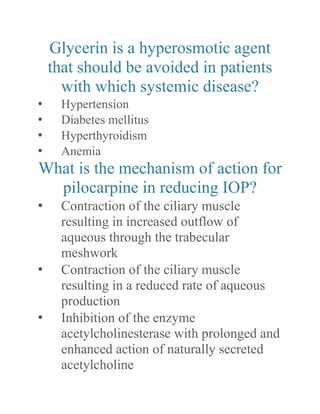 Glycerin is a hyperosmotic agent that should be avoided in patients with which systemic disease? 
• Hypertension 
• Diabetes mellitus 
• Hyperthyroidism 
• Anemia 
What is the mechanism of action for pilocarpine in reducing IOP? 
• Contraction of the ciliary muscle resulting in increased outflow of aqueous through the trabecular meshwork 
• Contraction of the ciliary muscle resulting in a reduced rate of aqueous production 
• Inhibition of the enzyme acetylcholinesterase with prolonged and enhanced action of naturally secreted acetylcholine  
