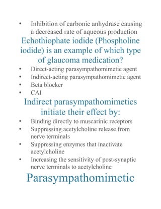 • Inhibition of carbonic anhydrase causing a decreased rate of aqueous production 
Echothiophate iodide (Phospholine iodide) is an example of which type of glaucoma medication? 
• Direct-acting parasympathomimetic agent 
• Indirect-acting parasympathomimetic agent 
• Beta blocker 
• CAI 
Indirect parasympathomimetics initiate their effect by: 
• Binding directly to muscarinic receptors 
• Suppressing acetylcholine release from nerve terminals 
• Suppressing enzymes that inactivate acetylcholine 
• Increasing the sensitivity of post-synaptic nerve terminals to acetylcholine 
Parasympathomimetic  