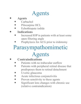 Agents 
 Agents 
 Carbachol 
 Pilocarpine HCL 
 Echothiopate iodide 
 Indications 
 Increased IOP in patients with at least some open filtering angle 
 Prophylaxis for ACG prior to iridotomy 
Parasympathomimetic Agents 
 Contraindications 
 Patients with no trabecular outflow 
 Patients with peripheral retinal disease that predisposes them to retinal detachment 
 Uveitic glaucoma 
 Acute infectious conjunctivitis 
 Proven sensitivity to these agents 
 Significant lens changes with chronic use (relative contraindication)  