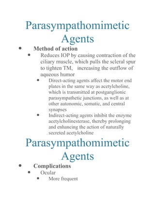 Parasympathomimetic Agents 
 Method of action 
 Reduces IOP by causing contraction of the ciliary muscle, which pulls the scleral spur to tighten TM, increasing the outflow of aqueous humor 
 Direct-acting agents affect the motor end plates in the same way as acetylcholine, which is transmitted at postganglionic parasympathetic junctions, as well at other autonomic, somatic, and central synapses 
 Indirect-acting agents inhibit the enzyme acetylcholinesterase, thereby prolonging and enhancing the action of naturally secreted acetylcholine 
Parasympathomimetic Agents 
 Complications 
 Ocular 
 More frequent  
