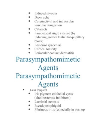  Induced myopia 
 Brow ache 
 Conjunctival and intraocular vascular congestion 
 Cataracts 
 Paradoxical angle closure (by inducing greater lenticular-pupillary block) 
 Posterior synechiae 
 Corneal toxicity 
 Periocular contact dermatitis 
Parasympathomimetic Agents 
Parasympathomimetic Agents 
 Less frequent 
 Iris pigment epithelial cysts (cholinesterase inhibitors) 
 Lacrimal stenosis 
 Pseudopemphigoid 
 Fibrinous iritis (especially in post op  
