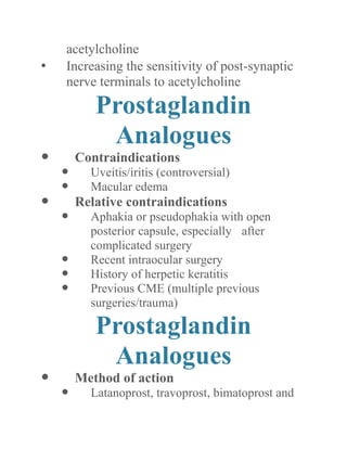acetylcholine 
• Increasing the sensitivity of post-synaptic nerve terminals to acetylcholine 
Prostaglandin Analogues 
 Contraindications 
 Uveitis/iritis (controversial) 
 Macular edema 
 Relative contraindications 
 Aphakia or pseudophakia with open posterior capsule, especially after complicated surgery 
 Recent intraocular surgery 
 History of herpetic keratitis 
 Previous CME (multiple previous surgeries/trauma) 
Prostaglandin Analogues 
 Method of action 
 Latanoprost, travoprost, bimatoprost and  