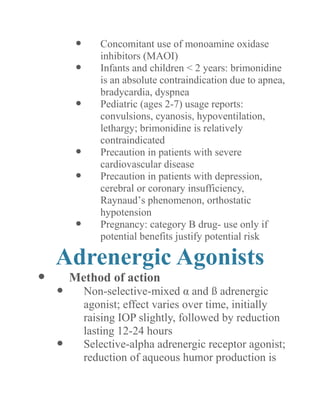  Concomitant use of monoamine oxidase inhibitors (MAOI) 
 Infants and children < 2 years: brimonidine is an absolute contraindication due to apnea, bradycardia, dyspnea 
 Pediatric (ages 2-7) usage reports: convulsions, cyanosis, hypoventilation, lethargy; brimonidine is relatively contraindicated 
 Precaution in patients with severe cardiovascular disease 
 Precaution in patients with depression, cerebral or coronary insufficiency, Raynaud’s phenomenon, orthostatic hypotension 
 Pregnancy: category B drug- use only if potential benefits justify risk 
Adrenergic Agonists 
 Method of action 
 Non-selective-mixed α and ß adrenergic agonist; effect varies over time, initially raising IOP slightly, followed by reduction lasting 12-24 hours 
 Selective-alpha adrenergic receptor agonist; reduction of aqueous humor production is  