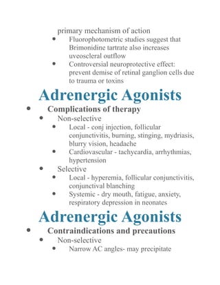primary mechanism of action 
 Fluorophotometric studies suggest that Brimonidine tartrate also increases uveoscleral outflow 
 Controversial neuroprotective effect: prevent demise of retinal ganglion cells due to trauma or toxins 
Adrenergic Agonists 
 Complications of therapy 
 Non-selective 
 Local - conj injection, follicular conjunctivitis, burning, stinging, mydriasis, blurry vision, headache 
 Cardiovascular - tachycardia, arrhythmias, hypertension 
 Selective 
 Local - hyperemia, follicular conjunctivitis, conjunctival blanching 
 Systemic - dry mouth, fatigue, anxiety, respiratory depression in neonates 
Adrenergic Agonists 
 Contraindications and precautions 
 Non-selective 
 Narrow AC angles- may precipitate  