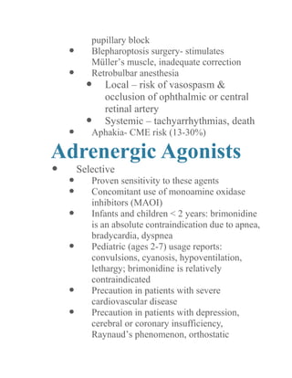 pupillary block 
 Blepharoptosis surgery- stimulates Müller’s muscle, inadequate correction 
 Retrobulbar anesthesia 
 Local – risk of vasospasm & occlusion of ophthalmic or central retinal artery 
 Systemic – tachyarrhythmias, death 
 Aphakia- CME risk (13-30%) 
Adrenergic Agonists 
 Selective 
 Proven sensitivity to these agents 
 Concomitant use of monoamine oxidase inhibitors (MAOI) 
 Infants and children < 2 years: brimonidine is an absolute contraindication due to apnea, bradycardia, dyspnea 
 Pediatric (ages 2-7) usage reports: convulsions, cyanosis, hypoventilation, lethargy; brimonidine is relatively contraindicated 
 Precaution in patients with severe cardiovascular disease 
 Precaution in patients with depression, cerebral or coronary insufficiency, Raynaud’s phenomenon, orthostatic  