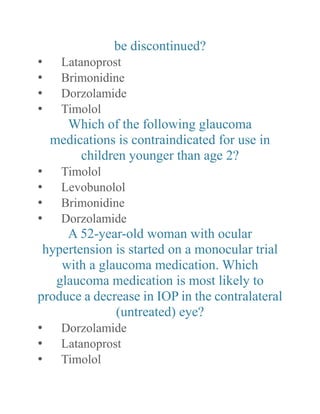 be discontinued? 
• Latanoprost 
• Brimonidine 
• Dorzolamide 
• Timolol 
Which of the following glaucoma medications is contraindicated for use in children younger than age 2? 
• Timolol 
• Levobunolol 
• Brimonidine 
• Dorzolamide 
A 52-year-old woman with ocular hypertension is started on a monocular trial with a glaucoma medication. Which glaucoma medication is most likely to produce a decrease in IOP the contralateral (untreated) eye? 
• Dorzolamide 
• Latanoprost 
• Timolol  