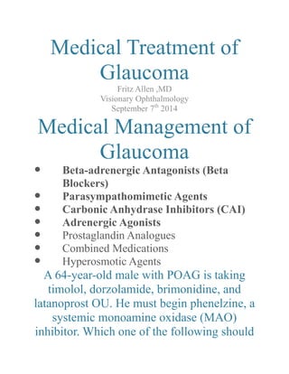 Medical Treatment of Glaucoma 
Fritz Allen ,MD 
Visionary Ophthalmology 
September 7th 2014 
Medical Management of Glaucoma 
 Beta-adrenergic Antagonists (Beta Blockers) 
 Parasympathomimetic Agents 
 Carbonic Anhydrase Inhibitors (CAI) 
 Adrenergic Agonists 
 Prostaglandin Analogues 
 Combined Medications 
 Hyperosmotic Agents 
A 64-year-old male with POAG is taking timolol, dorzolamide, brimonidine, and latanoprost OU. He must begin phenelzine, a systemic monoamine oxidase (MAO) inhibitor. Which one of the following should  