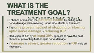 WHAT IS THE
TREATMENT GOAL?
• Enhance or maintain the patient’s health by halting optic
nerve damage while avoiding undue side effects of treatment.
• The only proven method of stopping or slowing
optic nerve damage is reducing IOP.
• Reduction of IOP by at least 30% appears to have the best
chance of preventing further optic nerve damage.
• If damage is severe, greater reduction in IOP may be
necessary.
 