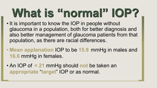What is “normal” IOP?
• It is important to know the IOP in people without
glaucoma in a population, both for better diagnosis and
also better management of glaucoma patients from that
population, as there are racial differences.
• Mean applanation IOP to be 15.9 mmHg in males and
16.6 mmHg in females.
• An IOP of < 21 mmHg should not be taken an
appropriate “target” IOP or as normal.
 