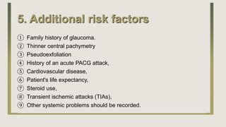5. Additional risk factors
① Family history of glaucoma.
② Thinner central pachymetry
③ Pseudoexfoliation
④ History of an acute PACG attack,
⑤ Cardiovascular disease,
⑥ Patient's life expectancy,
⑦ Steroid use,
⑧ Transient ischemic attacks (TIAs),
⑨ Other systemic problems should be recorded.
 