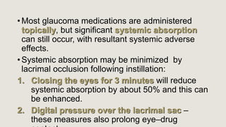 • Most glaucoma medications are administered
topically, but significant systemic absorption
can still occur, with resultant systemic adverse
effects.
• Systemic absorption may be minimized by
lacrimal occlusion following instillation:
1. Closing the eyes for 3 minutes will reduce
systemic absorption by about 50% and this can
be enhanced.
2. Digital pressure over the lacrimal sac –
these measures also prolong eye–drug
 
