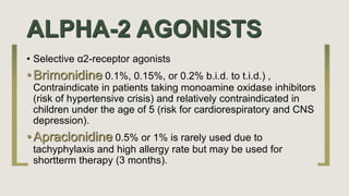 ALPHA-2 AGONISTS
• Selective α2-receptor agonists
• Brimonidine 0.1%, 0.15%, or 0.2% b.i.d. to t.i.d.) ,
Contraindicate in patients taking monoamine oxidase inhibitors
(risk of hypertensive crisis) and relatively contraindicated in
children under the age of 5 (risk for cardiorespiratory and CNS
depression).
• Apraclonidine 0.5% or 1% is rarely used due to
tachyphylaxis and high allergy rate but may be used for
shortterm therapy (3 months).
 