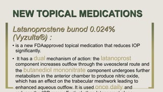 NEW TOPICAL MEDICATIONS
Latanoprostene bunod 0.024%
(Vyzulta®) :
• is a new FDAapproved topical medication that reduces IOP
significantly.
• It has a dual mechanism of action: the latanoprost
component increases outflow through the uveoscleral route and
the butanediol mononitrate component undergoes further
metabolism in the anterior chamber to produce nitric oxide,
which has an effect on the trabecular meshwork leading to
enhanced aqueous outflow. It is used once daily and
 
