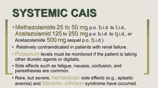 SYSTEMIC CAIS
• Methazolamide 25 to 50 mg p.o. b.i.d. to t.i.d.,
Acetazolamid 125 to 250 mg p.o. b.i.d. to q.i.d., or
Acetazolamide 500 mg sequel p.o. b.i.d.)
• Relatively contraindicated in patients with renal failure.
• Potassium levels must be monitored if the patient is taking
other diuretic agents or digitalis.
• Side effects such as fatigue, nausea, confusion, and
paresthesias are common.
• Rare, but severe, hematologic side effects (e.g., aplastic
anemia) and Stevens–Johnson syndrome have occurred.
 