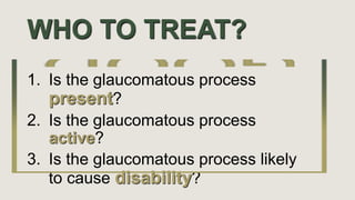 WHO TO TREAT?
1. Is the glaucomatous process
present?
2. Is the glaucomatous process
active?
3. Is the glaucomatous process likely
to cause disability?
 