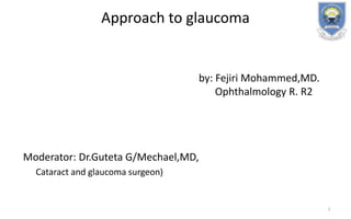 Approach to glaucoma
by: Fejiri Mohammed,MD.
Ophthalmology R. R2
Moderator: Dr.Guteta G/Mechael,MD,
Cataract and glaucoma surgeon)
1
 