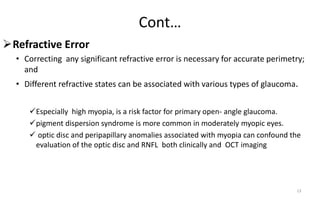 Cont…
Refractive Error
• Correcting any significant refractive error is necessary for accurate perimetry;
and
• Different refractive states can be associated with various types of glaucoma.
Especially high myopia, is a risk factor for primary open- angle glaucoma.
pigment dispersion syndrome is more common in moderately myopic eyes.
 optic disc and peripapillary anomalies associated with myopia can confound the
evaluation of the optic disc and RNFL both clinically and OCT imaging
13
 