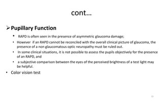 cont…
Pupillary Function
• RAPD is often seen in the presence of asymmetric glaucoma damage;
• However if an RAPD cannot be reconciled with the overall clinical picture of glaucoma, the
presence of a non glaucomatous optic neuropathy must be ruled out.
• In some clinical situations, it is not possible to assess the pupils objectively for the presence
of an RAPD, and
• a subjective comparison between the eyes of the perceived brightness of a test light may
be helpful.
• Color vision test
15
 