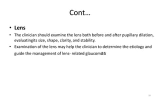 Cont…
• Lens
• The clinician should examine the lens both before and after pupillary dilation,
evaluatingits size, shape, clarity, and stability.
• Examination of the lens may help the clinician to determine the etiology and
guide the management of lens- related glaucomas
26
 