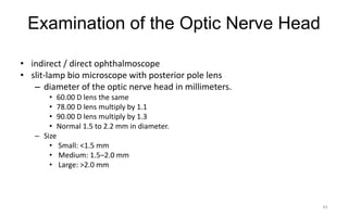 Examination of the Optic Nerve Head
• indirect / direct ophthalmoscope
• slit-lamp bio microscope with posterior pole lens
– diameter of the optic nerve head in millimeters.
• 60.00 D lens the same
• 78.00 D lens multiply by 1.1
• 90.00 D lens multiply by 1.3
• Normal 1.5 to 2.2 mm in diameter.
– Size
• Small: <1.5 mm
• Medium: 1.5–2.0 mm
• Large: >2.0 mm
45
 