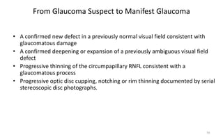 From Glaucoma Suspect to Manifest Glaucoma
• A confirmed new defect in a previously normal visual field consistent with
glaucomatous damage
• A confirmed deepening or expansion of a previously ambiguous visual field
defect
• Progressive thinning of the circumpapillary RNFL consistent with a
glaucomatous process
• Progressive optic disc cupping, notching or rim thinning documented by serial
stereoscopic disc photographs.
56
 